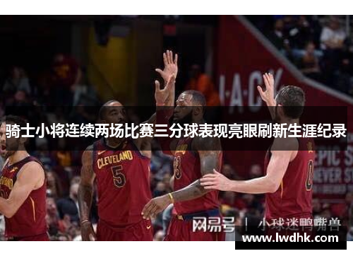 骑士小将连续两场比赛三分球表现亮眼刷新生涯纪录