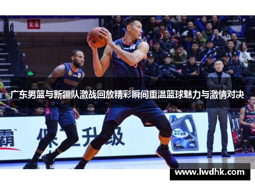 广东男篮与新疆队激战回放精彩瞬间重温篮球魅力与激情对决