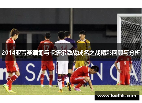 2014亚青赛缅甸与卡塔尔激战成名之战精彩回顾与分析