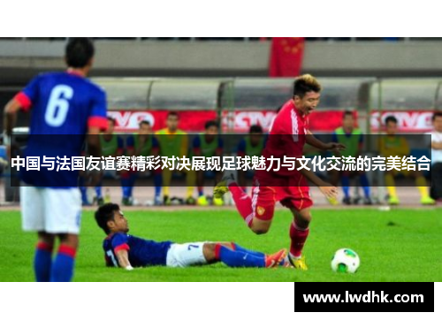 中国与法国友谊赛精彩对决展现足球魅力与文化交流的完美结合